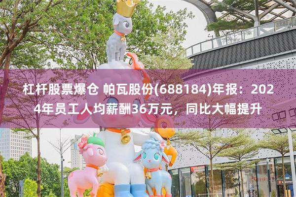 杠杆股票爆仓 帕瓦股份(688184)年报：2024年员工人均薪酬36万元，同比大幅提升