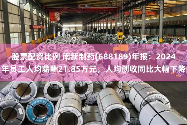 股票配资比例 南新制药(688189)年报：2024年员工人均薪酬21.85万元，人均创收同比大幅下降