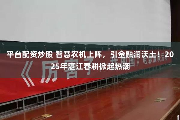 平台配资炒股 智慧农机上阵，引金融润沃土！2025年湛江春耕掀起热潮
