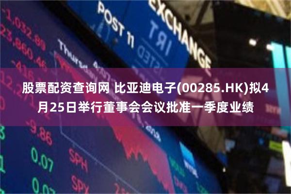 股票配资查询网 比亚迪电子(00285.HK)拟4月25日举行董事会会议批准一季度业绩