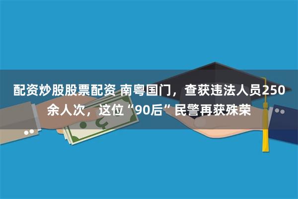配资炒股股票配资 南粤国门，查获违法人员250余人次，这位“90后”民警再获殊荣