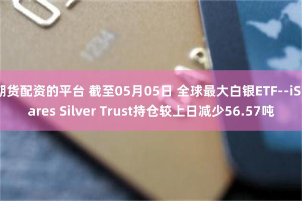 期货配资的平台 截至05月05日 全球最大白银ETF--iShares Silver Trust持仓较上日减少56.57吨