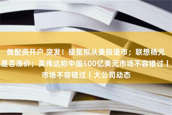微配资开户 突发！极氪拟从美股退市；联想杨元庆回应产品是否涨价；英伟达称中国500亿美元市场不容错过丨大公司动态