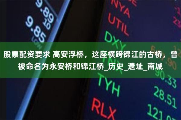 股票配资要求 高安浮桥，这座横跨锦江的古桥，曾被命名为永安桥和锦江桥_历史_遗址_南城