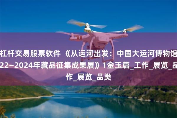 杠杆交易股票软件 《从运河出发：中国大运河博物馆2022—2024年藏品征集成果展》1金玉篇_工作_展览_品类