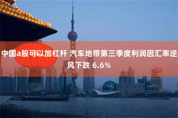 中国a股可以加杠杆 汽车地带第三季度利润因汇率逆风下跌 6.6%