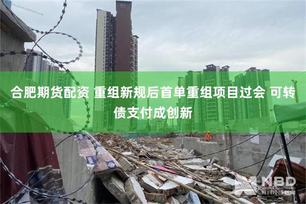 合肥期货配资 重组新规后首单重组项目过会 可转债支付成创新