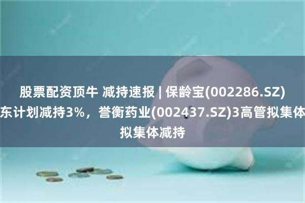 股票配资顶牛 减持速报 | 保龄宝(002286.SZ)大股东计划减持3%，誉衡药业(002437.SZ)3高管拟集体减持