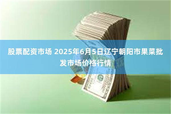 股票配资市场 2025年6月5日辽宁朝阳市果菜批发市场价格行情
