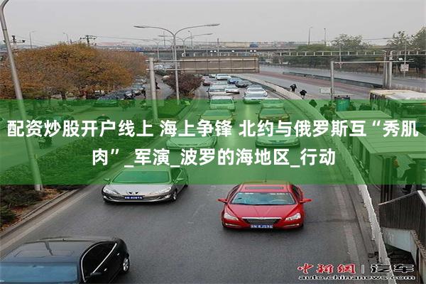 配资炒股开户线上 海上争锋 北约与俄罗斯互“秀肌肉”_军演_波罗的海地区_行动