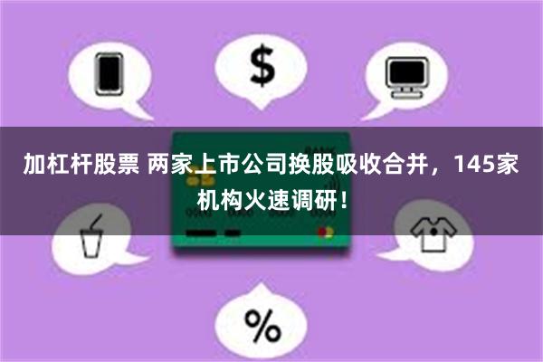 加杠杆股票 两家上市公司换股吸收合并，145家机构火速调研！