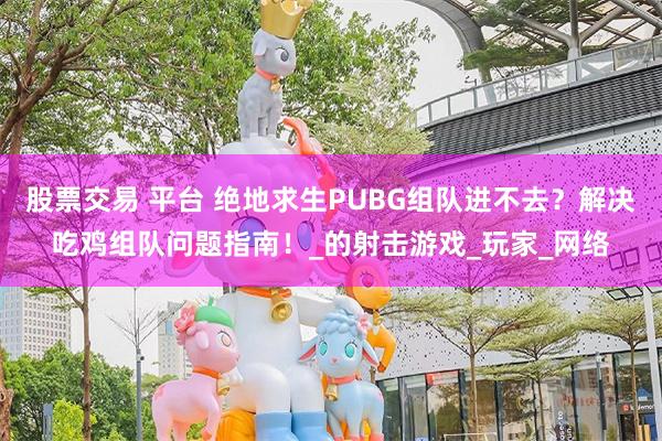 股票交易 平台 绝地求生PUBG组队进不去？解决吃鸡组队问题指南！_的射击游戏_玩家_网络