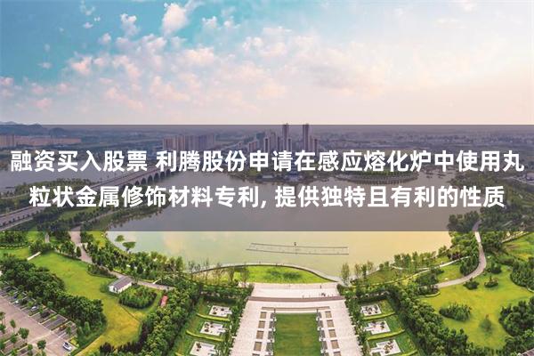 融资买入股票 利腾股份申请在感应熔化炉中使用丸粒状金属修饰材料专利, 提供独特且有利的性质