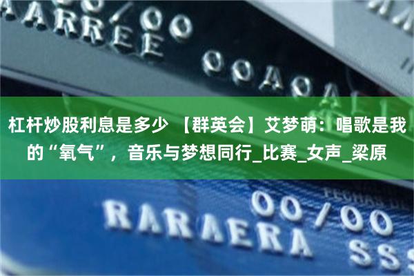 杠杆炒股利息是多少 【群英会】艾梦萌：唱歌是我的“氧气”，音乐与梦想同行_比赛_女声_梁原