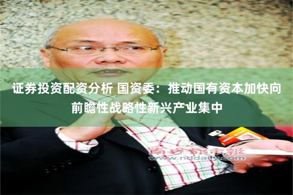 证券投资配资分析 国资委：推动国有资本加快向前瞻性战略性新兴产业集中