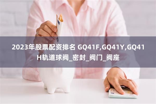 2023年股票配资排名 GQ41F,GQ41Y,GQ41H轨道球阀_密封_阀门_阀座