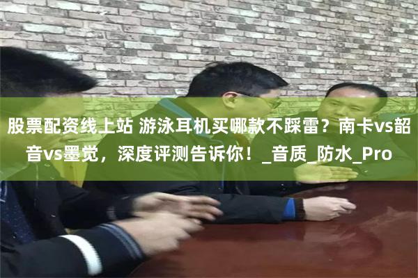 股票配资线上站 游泳耳机买哪款不踩雷？南卡vs韶音vs墨觉，深度评测告诉你！_音质_防水_Pro