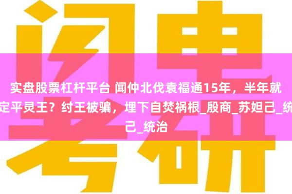 实盘股票杠杆平台 闻仲北伐袁福通15年，半年就搞定平灵王？纣王被骗，埋下自焚祸根_殷商_苏妲己_统治
