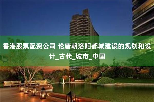 香港股票配资公司 论唐朝洛阳都城建设的规划和设计_古代_城市_中国