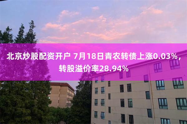 北京炒股配资开户 7月18日青农转债上涨0.03%，转股溢价率28.94%