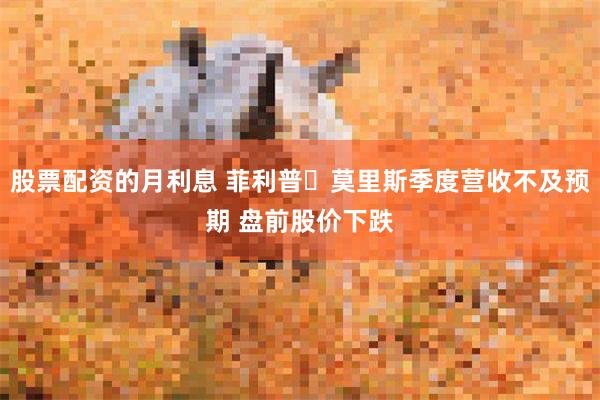 股票配资的月利息 菲利普・莫里斯季度营收不及预期 盘前股价下跌