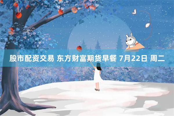 股市配资交易 东方财富期货早餐 7月22日 周二