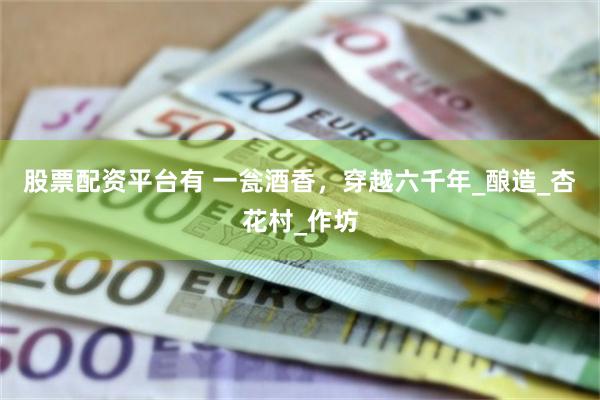股票配资平台有 一瓮酒香，穿越六千年_酿造_杏花村_作坊