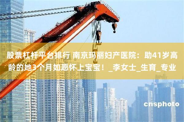 股票杠杆平台排行 南京玛丽妇产医院：助41岁高龄的她3个月如愿怀上宝宝！_李女士_生育_专业