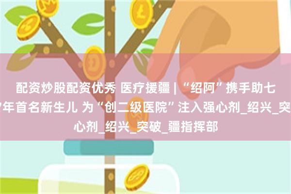 配资炒股配资优秀 医疗援疆 | “绍阿”携手助七团医院诞下7年首名新生儿 为“创二级医院”注入强心剂_绍兴_突破_疆指挥部