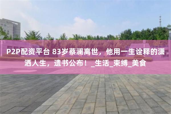 P2P配资平台 83岁蔡澜离世，他用一生诠释的潇洒人生，遗书公布！_生活_束缚_美食