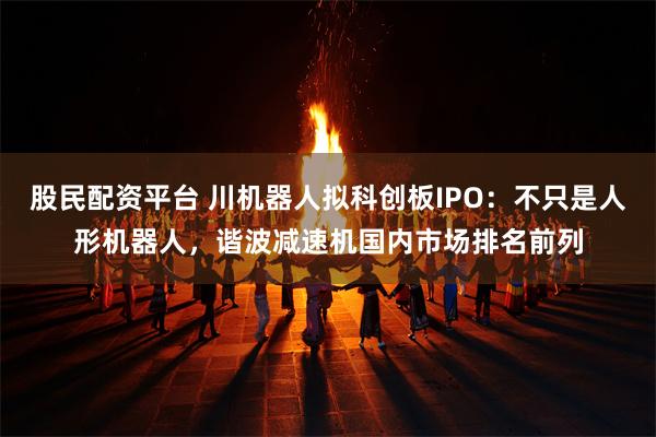 股民配资平台 川机器人拟科创板IPO：不只是人形机器人，谐波减速机国内市场排名前列