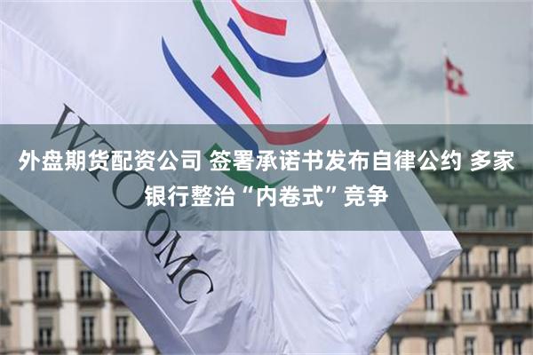 外盘期货配资公司 签署承诺书发布自律公约 多家银行整治“内卷式”竞争
