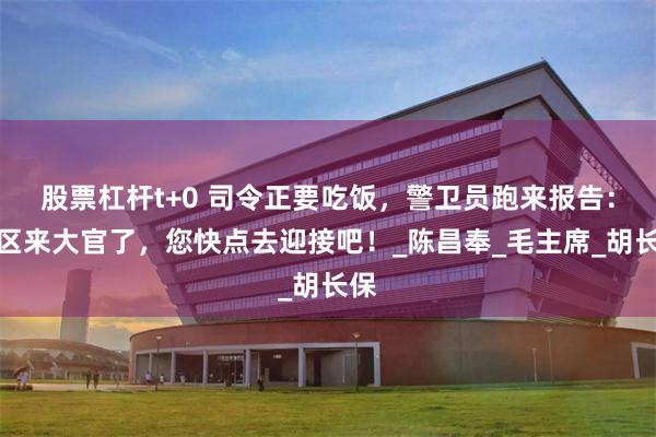 股票杠杆t+0 司令正要吃饭，警卫员跑来报告：军区来大官了，您快点去迎接吧！_陈昌奉_毛主席_胡长保