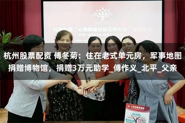 杭州股票配资 傅冬菊：住在老式单元房，军事地图捐赠博物馆，捐赠3万元助学_傅作义_北平_父亲