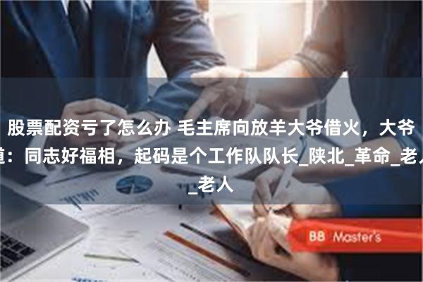 股票配资亏了怎么办 毛主席向放羊大爷借火，大爷道：同志好福相，起码是个工作队队长_陕北_革命_老人