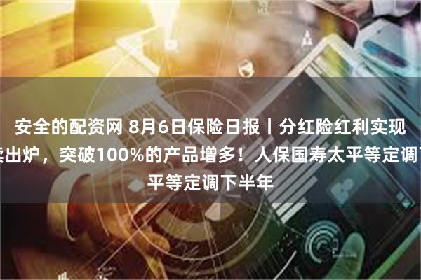 安全的配资网 8月6日保险日报丨分红险红利实现率陆续出炉，突破100%的产品增多！人保国寿太平等定调下半年