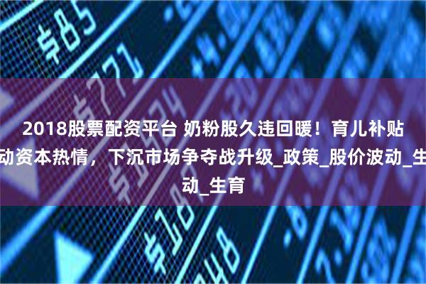 2018股票配资平台 奶粉股久违回暖！育儿补贴催动资本热情，下沉市场争夺战升级_政策_股价波动_生育