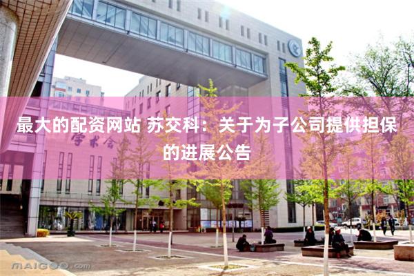 最大的配资网站 苏交科：关于为子公司提供担保的进展公告