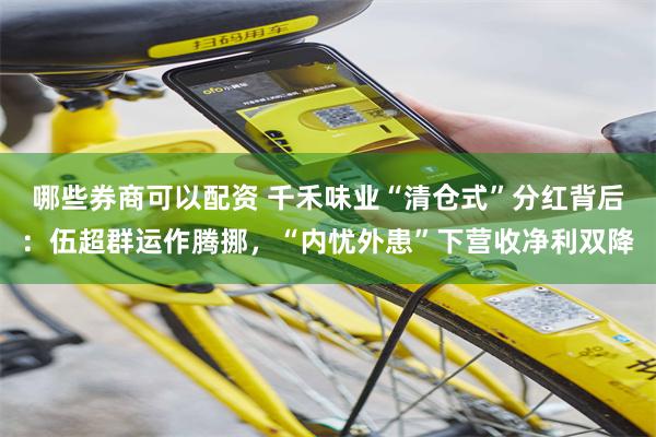 哪些券商可以配资 千禾味业“清仓式”分红背后：伍超群运作腾挪，“内忧外患”下营收净利双降