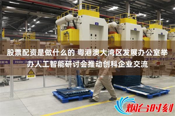 股票配资是做什么的 粤港澳大湾区发展办公室举办人工智能研讨会推动创科企业交流