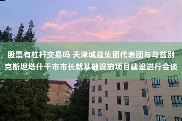 股票有杠杆交易吗 天津城建集团代表团与乌兹别克斯坦塔什干市市长就基础设施项目建设进行会谈