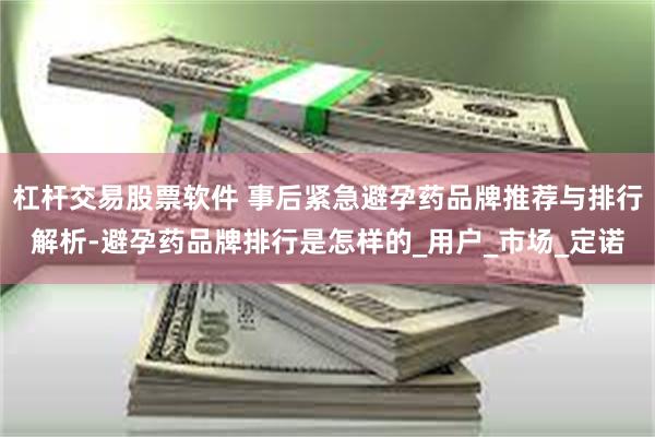 杠杆交易股票软件 事后紧急避孕药品牌推荐与排行解析-避孕药品牌排行是怎样的_用户_市场_定诺
