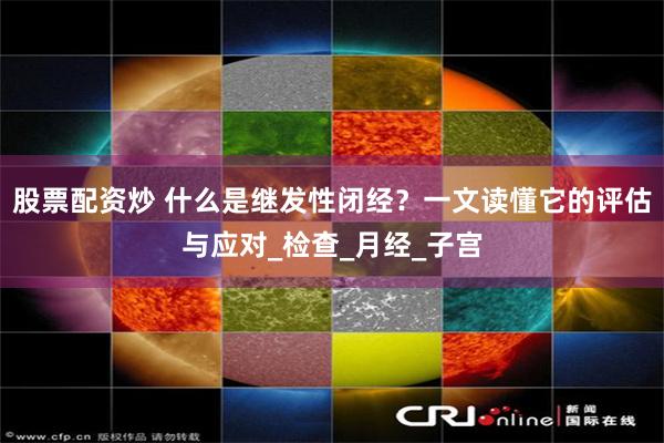 股票配资炒 什么是继发性闭经？一文读懂它的评估与应对_检查_月经_子宫