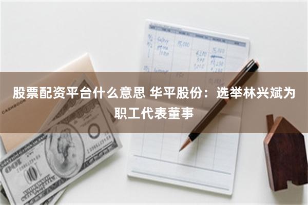 股票配资平台什么意思 华平股份：选举林兴斌为职工代表董事