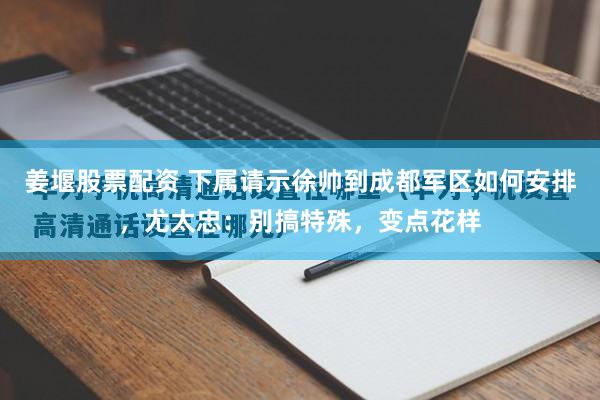 姜堰股票配资 下属请示徐帅到成都军区如何安排，尤太忠：别搞特殊，变点花样