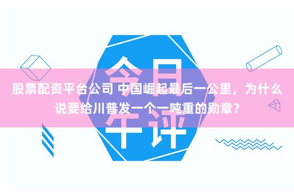 股票配资平台公司 中国崛起最后一公里，为什么说要给川普发一个一吨重的勋章？
