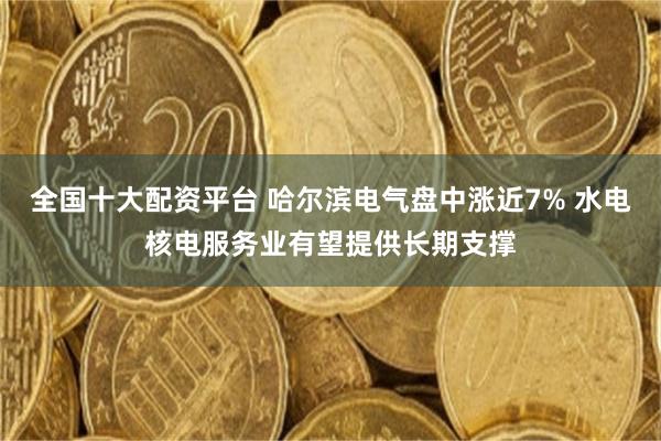 全国十大配资平台 哈尔滨电气盘中涨近7% 水电核电服务业有望提供长期支撑