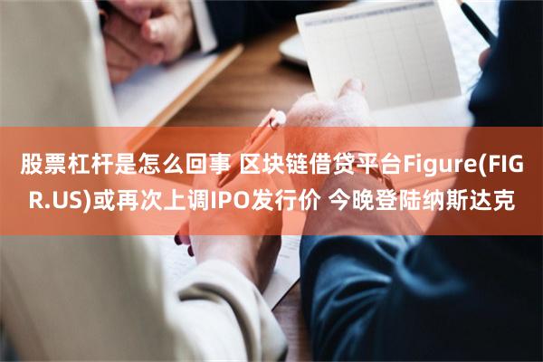 股票杠杆是怎么回事 区块链借贷平台Figure(FIGR.US)或再次上调IPO发行价 今晚登陆纳斯达克