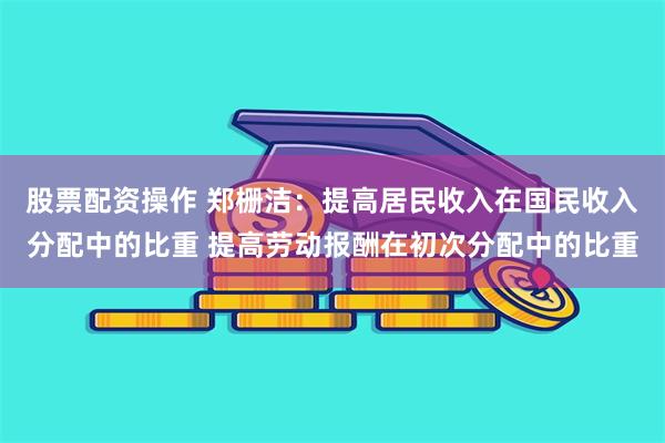 股票配资操作 郑栅洁:提高居民收入在国民收入分配中的比重 提高劳动报酬在初次分配中的比重