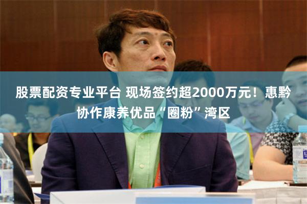 股票配资专业平台 现场签约超2000万元！惠黔协作康养优品“圈粉”湾区